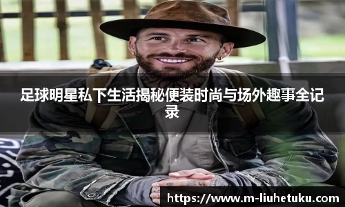 足球明星私下生活揭秘便装时尚与场外趣事全记录